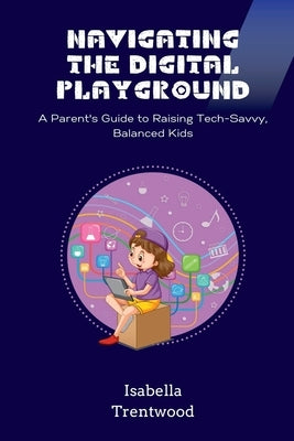 Navigating the Digital Playground: A Parent's Guide to Raising Tech-Savvy, Balanced Kids by Trentwood, Isabella