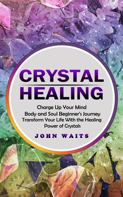 Crystal Healing: Charge Up Your Mind Body and Soul Beginner's Journey (Transform Your Life With the Healing Power of Crystals) by Waits, John