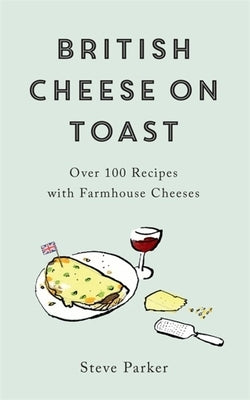 British Cheese on Toast: Over 100 Recipes with Farmhouse Cheeses by Parker, Steve