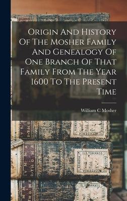 Origin And History Of The Mosher Family And Genealogy Of One Branch Of That Family From The Year 1600 To The Present Time by C, Mosher William