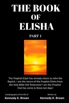 The Book of Elisha: PART 1: I am the return of the Prophet Elisha from the Old Testament! I am the Prophet that has come in these last day by Brown, Kennedy K.