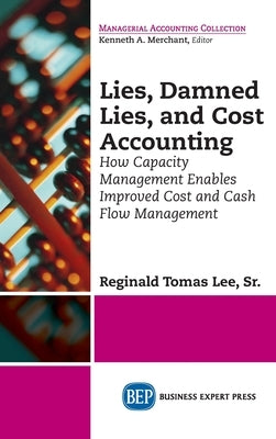 Lies, Damned Lies, and Cost Accounting: How Capacity Management Enables Improved Cost and Cash Flow Management by Lee, Reginald Tomas