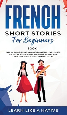 French Short Stories for Beginners Book 1: Over 100 Dialogues and Daily Used Phrases to Learn French in Your Car. Have Fun & Grow Your Vocabulary, wit by Learn Like a Native