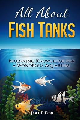 All About Fish Tanks: Beginning Knowledge for the Wondrous Aquarium by Fox, Jon P.