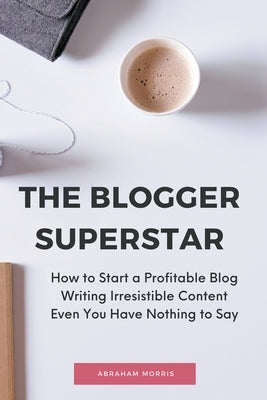 The Blogger Superstar: How to Start a Profitable Blog Writing Irresistible Content Even You Have Nothing to Say by Morris, Abraham