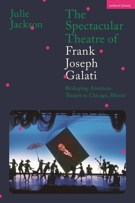 The Spectacular Theatre of Frank Joseph Galati: Reshaping American Theatre in Chicago, Illinois by Jackson, Julie