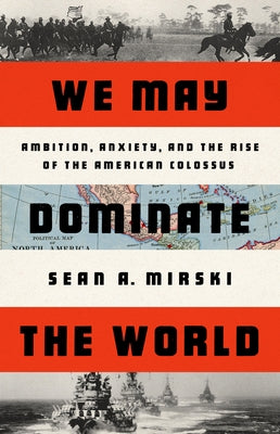 We May Dominate the World: Ambition, Anxiety, and the Rise of the American Colossus by Mirski, Sean A.