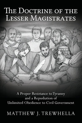 The Doctrine of the Lesser Magistrates: A Proper Resistance to Tyranny and a Repudiation of Unlimited Obedience to Civil Government Paperback Createspace Independent Publishing Platform