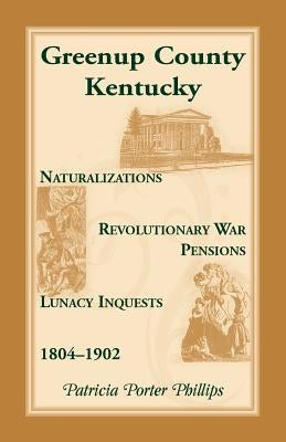 Greenup County, Kentucky, Naturalizations, Revolutionary War Pensions, Lunacy Inquests, 1804-1902 by Phillips, Patricia Porter