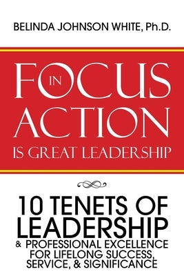 Focus in Action Is Great Leadership: 10 Tenets of Leadership & Professional Excellence by White, Belinda Johnson