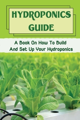 Hydroponics Guide: A Book On How To Build And Set Up Your Hydroponics: Hydroponic Grow System Paperback Independently Published