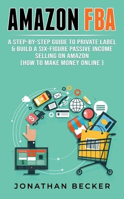 Amazon FBA: A Step-By-Step Guide to Private Label & Build a Six-Figure Passive Income Selling on Amazon (how to make money online) by Becker, Jonathan