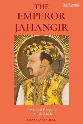 The Emperor Jahangir: Power and Kingship in Mughal India by Balabanlilar, Lisa