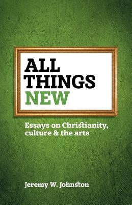 All things new: Essays on Christianity, culture & the arts by Johnston, Jeremy W.
