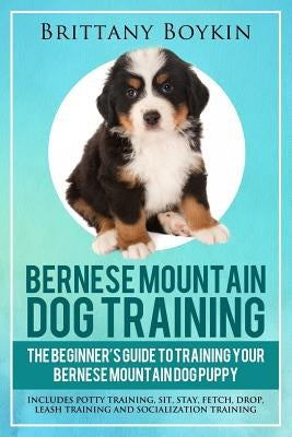 Bernese Mountain Dog Training: The Beginner's Guide to Training Your Bernese Mountain Dog Puppy: Includes Potty Training, Sit, Stay, Fetch, Drop, Lea by Boykin, Brittany
