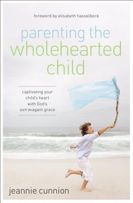 Parenting the Wholehearted Child: Captivating Your Child's Heart with God's Extravagant Grace by Cunnion, Jeannie