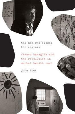 The Man Who Closed the Asylums: Franco Basaglia and the Revolution in Mental Health Care by Foot, John