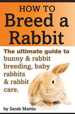 How to Breed a Rabbit: The Ultimate Guide to Bunny and Rabbit Breeding, Baby Rabbits and Rabbit Care by Martin, Sarah