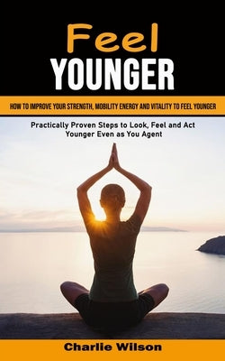 Feel Younger: How to Improve Your Strength, Mobility Energy and Vitality to Feel Younger (Practically Proven Steps to Look, Feel and by Wilson, Charlie