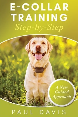 E-Collar Training Step-byStep A How-To Innovative Guide to Positively Train Your Dog through Ecollars; Tips and Tricks and Effective Techniques for Di by Davis, Paul