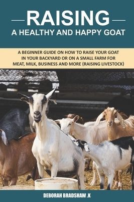 Raising A Healthy And Happy Goat: A beginner Guide on How to raise your goat in Your Backyard or on a Small Farm for meat, milk, business and more (Ra by Bradshaw K., Deborah