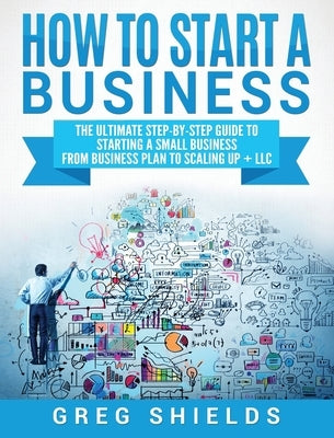 How to Start a Business: The Ultimate Step-By-Step Guide to Starting a Small Business from Business Plan to Scaling up + LLC by Shields, Greg