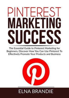 Pinterest Marketing Success: The Essential Guide to Pinterest Marketing for Beginners, Discover How You Can Use Pinterest To Effectively Promote Yo by Brandie, Elna