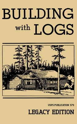 Building With Logs (Legacy Edition): A Classic Manual On Building Log Cabins, Shelters, Shacks, Lookouts, and Cabin Furniture For Forest Life by U. S. Forest Service