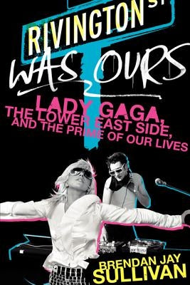 Rivington Was Ours: Lady Gaga, the Lower East Side, and the Prime of Our Lives by Sullivan, Brendan Jay