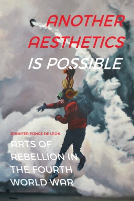 Another Aesthetics Is Possible: Arts of Rebellion in the Fourth World War by Ponce de León, Jennifer