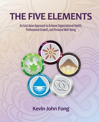 The Five Elements: An East Asian Approach to Achieve Organizational Health, Professional Growth, and Personal Well-Being by John Fong, Kevin
