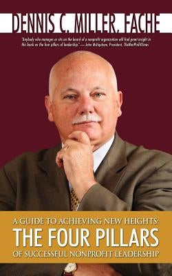 A Guide to Achieving New Heights: The Four Pillars of Successful Nonprofit Leadership by Miller, Dennis C.