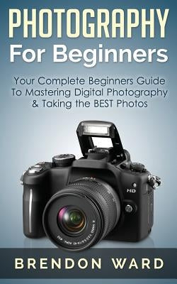 Photography for Beginners: Your Complete Beginners Guide to Mastering Digital Photography & Taking the Best Photos by Ward, Brendon