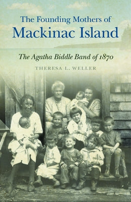 The Founding Mothers of Mackinac Island: The Agatha Biddle Band of 1870 by Weller, Theresa L.
