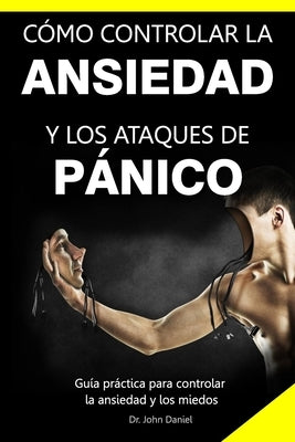 Cómo Controlar La Ansiedad Y Los Ataques de Pánico: Guía práctica para controlar la ansiedad y los miedos by Daniel, John