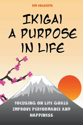 Ikigai: A Purpose in Life Focusing on Life Goals Improve Performance and Happiness by Colajuta, Jim