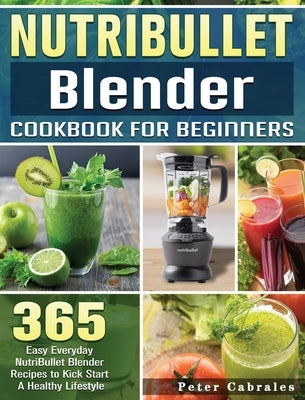 NutriBullet Blender Cookbook For Beginners: 365 Easy Everyday NutriBullet Blender Recipes to Kick Start A Healthy Lifestyle by Cabrales, Peter