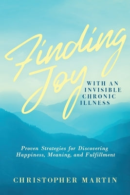 Finding Joy with an Invisible Chronic Illness: Proven Strategies for Discovering Happiness, Meaning, and Fulfillment by Martin, Christopher
