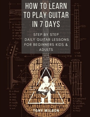 How to Learn to Play Guitar in 7 Days: Step by Step Daily Guitar Lessons for Beginners Kids and Adults by Wilson, Tony