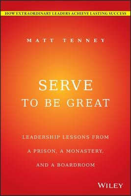 Serve to Be Great: Leadership Lessons from a Prison, a Monastery, and a Boardroom by Tenney, Matt