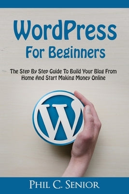 WordPress For Beginners: The Step By Step Guide To Build Your Blog From Home And Start Making Money Online by Senior, Phil C.