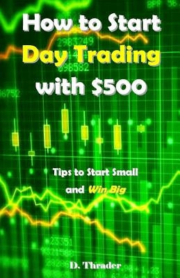 How to Start Day Trading with $500: Tips to Start Small and Win Big by Thrader, D.