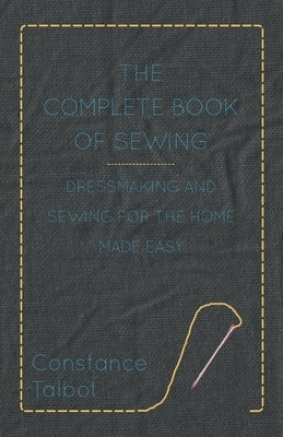 The Complete Book of Sewing - Dressmaking and Sewing for the Home Made Easy by Talbot, Constance