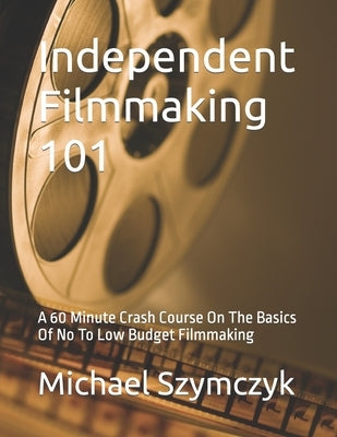 Independent Filmmaking 101: A 60 Minute Crash Course On The Basics Of No To Low Budget Filmmaking Paperback Independently Published