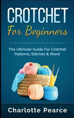 Crochet for Beginners: The Ultimate Guide for Crochet Patterns, Stitches & More! by Pearce, Charlotte