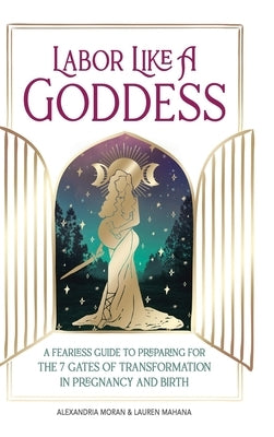 Labor Like a Goddess: A Fearless Guide to Preparing for the 7 Gates of Transformation in Pregnancy and Birth by Moran, Alexandria