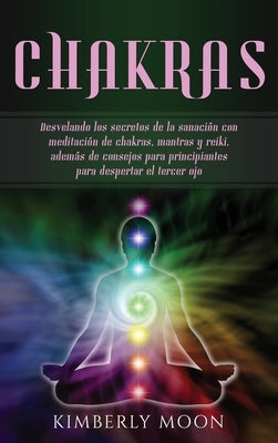 Chakras: Desvelando los secretos de la sanación con meditación de chakras, mantras y reiki, además de consejos para principiant by Moon, Kimberly