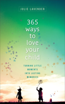 365 Ways to Love Your Child: Turning Little Moments Into Lasting Memories by Lavender, Julie