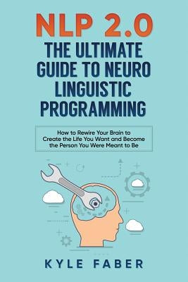 NLP 2.0 - The Ultimate Guide to Neuro Linguistic Programming: How to Rewire Your Brain and Create the Life You Want and Become the Person You Were Mea by Faber, Kyle