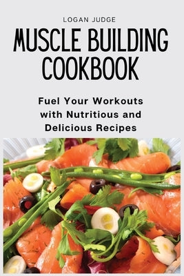 Muscle Building Cookbook: Fuel Your Workouts with Nutritious and Delicious Recipes by Logan Judge